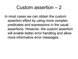 Custom assertion – 2
In most cases we can obtain the custom
  assertion effect by using more complex
  predicates and expressions in the usual
  assertions. However, the custom assertion
  will enable better error handling and allow
  more informative error messages.
 