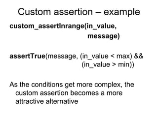 Custom assertion – example
custom_assertInrange(in_value,
                     message)

assertTrue(message, (in_value < max) &&
                     (in_value > min))

As the conditions get more complex, the
 custom assertion becomes a more
 attractive alternative
 