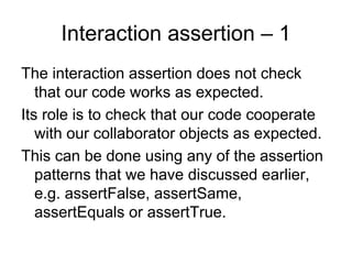 Interaction assertion – 1
The interaction assertion does not check
   that our code works as expected.
Its role is to check that our code cooperate
   with our collaborator objects as expected.
This can be done using any of the assertion
   patterns that we have discussed earlier,
   e.g. assertFalse, assertSame,
   assertEquals or assertTrue.
 