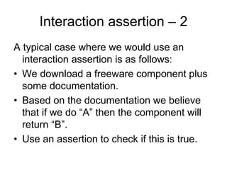 Interaction assertion – 2
A typical case where we would use an
  interaction assertion is as follows:
• We download a freeware component plus
  some documentation.
• Based on the documentation we believe
  that if we do “A” then the component will
  return “B”.
• Use an assertion to check if this is true.
 