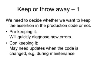Keep or throw away – 1
We need to decide whether we want to keep
  the assertion in the production code or not.
• Pro keeping it:
  Will quickly diagnose new errors.
• Con keeping it:
  May need updates when the code is
  changed, e.g. during maintenance
 