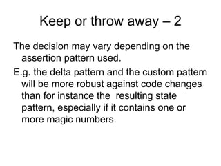 Keep or throw away – 2
The decision may vary depending on the
  assertion pattern used.
E.g. the delta pattern and the custom pattern
  will be more robust against code changes
  than for instance the resulting state
  pattern, especially if it contains one or
  more magic numbers.
 