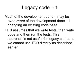 Legacy code – 1
Much of the development done – may be
 even most of the development done – is
 changing an existing code base.
TDD assumes that we write tests, then write
 code and then run the tests. This
 approach is not useful for legacy code and
 we cannot use TDD directly as described
 earlier.
 