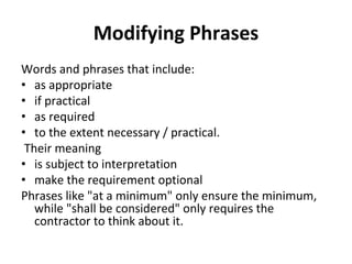 Modifying Phrases
Words and phrases that include: 
• as appropriate
• if practical
• as required
• to the extent necessary / practical.
 Their meaning 
• is subject to interpretation 
• make the requirement optional 
Phrases like "at a minimum" only ensure the minimum, 
   while "shall be considered" only requires the 
   contractor to think about it.
 