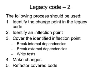 Legacy code – 2
The following process should be used:
1. Identify the change point in the legacy
   code
2. Identify an inflection point
3. Cover the identified inflection point
  – Break internal dependencies
  – Break external dependencies
  – Write tests
4. Make changes
5. Refactor covered code
 