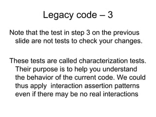 Legacy code – 3
Note that the test in step 3 on the previous
 slide are not tests to check your changes.

These tests are called characterization tests.
 Their purpose is to help you understand
 the behavior of the current code. We could
 thus apply interaction assertion patterns
 even if there may be no real interactions
 