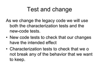 Test and change
As we change the legacy code we will use
  both the characterization tests and the
  new-code tests.
• New code tests to check that our changes
  have the intended effect
• Characterization tests to check that we o
  not break any of the behavior that we want
  to keep.
 