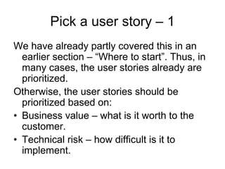 Pick a user story – 1
We have already partly covered this in an
  earlier section – “Where to start”. Thus, in
  many cases, the user stories already are
  prioritized.
Otherwise, the user stories should be
  prioritized based on:
• Business value – what is it worth to the
  customer.
• Technical risk – how difficult is it to
  implement.
 