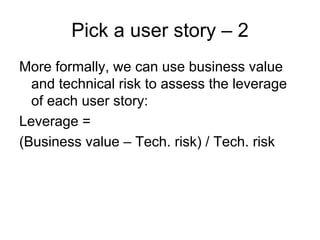 Pick a user story – 2
More formally, we can use business value
  and technical risk to assess the leverage
  of each user story:
Leverage =
(Business value – Tech. risk) / Tech. risk
 