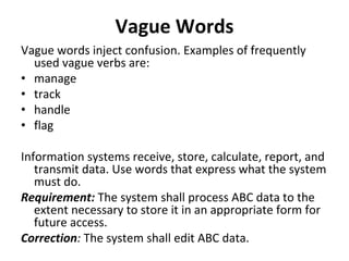 Vague Words
Vague words inject confusion. Examples of frequently 
  used vague verbs are: 
• manage 
• track
• handle 
• flag 

Information systems receive, store, calculate, report, and 
   transmit data. Use words that express what the system 
   must do. 
Requirement: The system shall process ABC data to the 
   extent necessary to store it in an appropriate form for 
   future access. 
Correction: The system shall edit ABC data. 
 