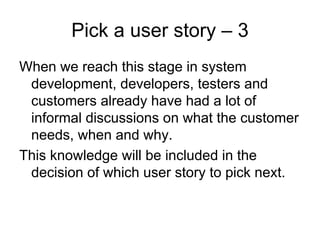 Pick a user story – 3
When we reach this stage in system
 development, developers, testers and
 customers already have had a lot of
 informal discussions on what the customer
 needs, when and why.
This knowledge will be included in the
 decision of which user story to pick next.
 