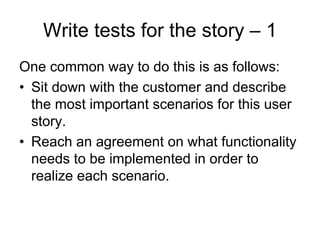 Write tests for the story – 1
One common way to do this is as follows:
• Sit down with the customer and describe
  the most important scenarios for this user
  story.
• Reach an agreement on what functionality
  needs to be implemented in order to
  realize each scenario.
 