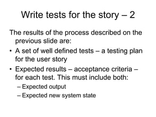 Write tests for the story – 2
The results of the process described on the
  previous slide are:
• A set of well defined tests – a testing plan
  for the user story
• Expected results – acceptance criteria –
  for each test. This must include both:
  – Expected output
  – Expected new system state
 