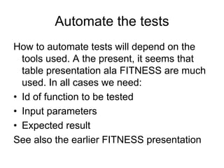 Automate the tests
How to automate tests will depend on the
  tools used. A the present, it seems that
  table presentation ala FITNESS are much
  used. In all cases we need:
• Id of function to be tested
• Input parameters
• Expected result
See also the earlier FITNESS presentation
 