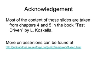 Acknowledgement
Most of the content of these slides are taken
 from chapters 4 and 5 in the book “Test
 Driven” by L. Koskella.

More on assertions can be found at
http://junit-addons.sourceforge.net/junitx/framework/Assert.html
 