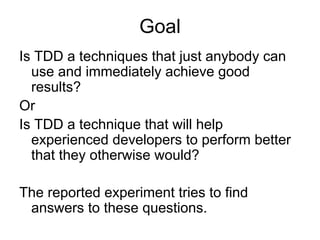 Goal
Is TDD a techniques that just anybody can
  use and immediately achieve good
  results?
Or
Is TDD a technique that will help
  experienced developers to perform better
  that they otherwise would?

The reported experiment tries to find
 answers to these questions.
 