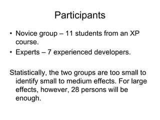 Participants
• Novice group – 11 students from an XP
  course.
• Experts – 7 experienced developers.

Statistically, the two groups are too small to
  identify small to medium effects. For large
  effects, however, 28 persons will be
  enough.
 