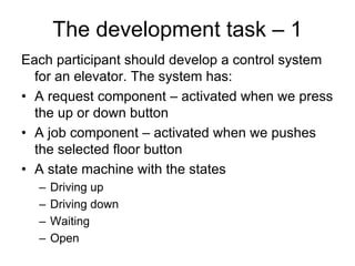 The development task – 1
Each participant should develop a control system
  for an elevator. The system has:
• A request component – activated when we press
  the up or down button
• A job component – activated when we pushes
  the selected floor button
• A state machine with the states
  –   Driving up
  –   Driving down
  –   Waiting
  –   Open
 