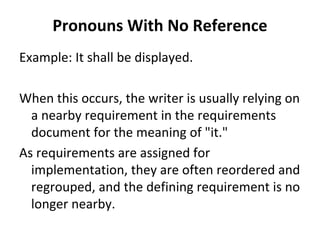 Pronouns With No Reference
Example: It shall be displayed. 

When this occurs, the writer is usually relying on 
  a nearby requirement in the requirements 
  document for the meaning of "it." 
As requirements are assigned for 
  implementation, they are often reordered and 
  regrouped, and the defining requirement is no 
  longer nearby.
 