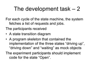 The development task – 2
For each cycle of the state machine, the system
  fetches a list of requests and jobs.
The participants received
• A state transition diagram
• A program skeleton that contained the
  implementation of the three states “driving up”,
  “driving down” and “waiting” as mock objects
The experiment participants should implement
  code for the state “Open”.
 