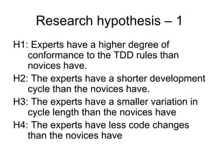 Research hypothesis – 1
H1: Experts have a higher degree of
   conformance to the TDD rules than
   novices have.
H2: The experts have a shorter development
   cycle than the novices have.
H3: The experts have a smaller variation in
   cycle length than the novices have
H4: The experts have less code changes
   than the novices have
 