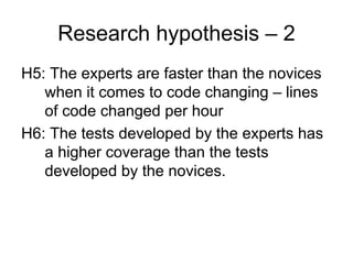 Research hypothesis – 2
H5: The experts are faster than the novices
   when it comes to code changing – lines
   of code changed per hour
H6: The tests developed by the experts has
   a higher coverage than the tests
   developed by the novices.
 