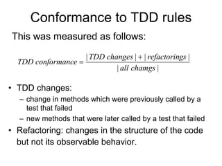 Conformance to TDD rules
This was measured as follows:
                    | TDD changes |  | refactorings |
  TDD conformance 
                             | all chamgs |

• TDD changes:
  – change in methods which were previously called by a
    test that failed
  – new methods that were later called by a test that failed
• Refactoring: changes in the structure of the code
  but not its observable behavior.
 