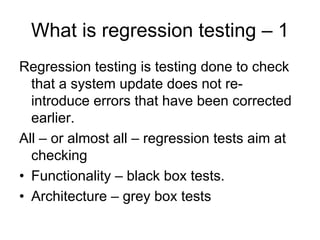 What is regression testing – 1
Regression testing is testing done to check
  that a system update does not re-
  introduce errors that have been corrected
  earlier.
All – or almost all – regression tests aim at
  checking
• Functionality – black box tests.
• Architecture – grey box tests
 
