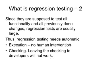 What is regression testing – 2
Since they are supposed to test all
  functionality and all previously done
  changes, regression tests are usually
  large.
Thus, regression testing needs automatic
• Execution – no human intervention
• Checking. Leaving the checking to
  developers will not work.
 