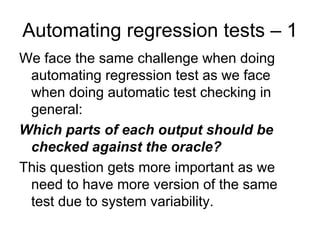 Automating regression tests – 1
We face the same challenge when doing
 automating regression test as we face
 when doing automatic test checking in
 general:
Which parts of each output should be
 checked against the oracle?
This question gets more important as we
 need to have more version of the same
 test due to system variability.
 