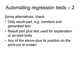 Automating regression tests – 2
Some alternatives: check
• Only result-part, e.g. numbers and
  generated text
• Result part plus text used for explanation
  or as lead texts
• Any of the above plus its position on the
  print-out or screen
 