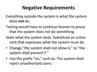 Negative Requirements
Everything outside the system is what the system 
  does not do. 
Testing would have to continue forever to prove 
  that the system does not do something. 
State what the system does. Substitute an active 
  verb that expresses what the system must do. 
• Change "the system shall not allow X," to "the 
  system shall prevent Y." 
• Use the prefix "un," such as: The system shall 
  reject unauthorized users. 
 