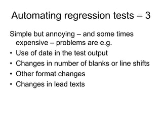 Automating regression tests – 3
Simple but annoying – and some times
  expensive – problems are e.g.
• Use of date in the test output
• Changes in number of blanks or line shifts
• Other format changes
• Changes in lead texts
 