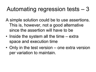 Automating regression tests – 3
A simple solution could be to use assertions.
  This is, however, not a good alternative
  since the assertion will have to be
• Inside the system all the time – extra
  space and execution time
• Only in the test version – one extra version
  per variation to maintain.
 