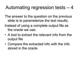 Automating regression tests – 4
The answer to the question on the previous
  slide is to parameterize the test results.
Instead of using a complete output file as
  the oracle we use:
• A tool to extract the relevant info from the
  output file
• Compare the extracted info with the info
  stored in the oracle
 