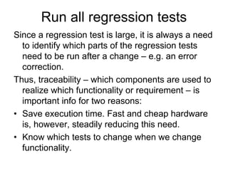 Run all regression tests
Since a regression test is large, it is always a need
  to identify which parts of the regression tests
  need to be run after a change – e.g. an error
  correction.
Thus, traceability – which components are used to
  realize which functionality or requirement – is
  important info for two reasons:
• Save execution time. Fast and cheap hardware
  is, however, steadily reducing this need.
• Know which tests to change when we change
  functionality.
 