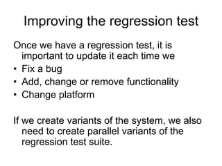 Improving the regression test
Once we have a regression test, it is
  important to update it each time we
• Fix a bug
• Add, change or remove functionality
• Change platform

If we create variants of the system, we also
   need to create parallel variants of the
   regression test suite.
 