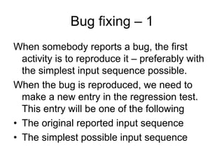 Bug fixing – 1
When somebody reports a bug, the first
  activity is to reproduce it – preferably with
  the simplest input sequence possible.
When the bug is reproduced, we need to
  make a new entry in the regression test.
  This entry will be one of the following
• The original reported input sequence
• The simplest possible input sequence
 