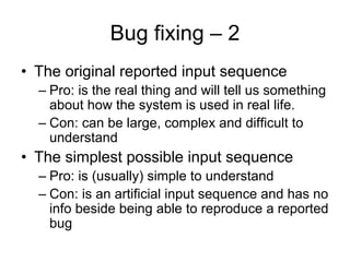 Bug fixing – 2
• The original reported input sequence
  – Pro: is the real thing and will tell us something
    about how the system is used in real life.
  – Con: can be large, complex and difficult to
    understand
• The simplest possible input sequence
  – Pro: is (usually) simple to understand
  – Con: is an artificial input sequence and has no
    info beside being able to reproduce a reported
    bug
 