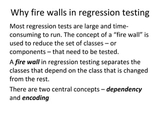 Why fire walls in regression testing
Most regression tests are large and time‐
consuming to run. The concept of a “fire wall” is 
used to reduce the set of classes – or 
components – that need to be tested.  
A fire wall in regression testing separates the 
classes that depend on the class that is changed 
from the rest. 
There are two central concepts – dependency
and encoding
 