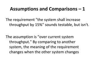 Assumptions and Comparisons – 1 
The requirement "the system shall increase 
  throughput by 15%" sounds testable, but isn't. 

The assumption is "over current system 
  throughput." By comparing to another 
  system, the meaning of the requirement 
  changes when the other system changes
 