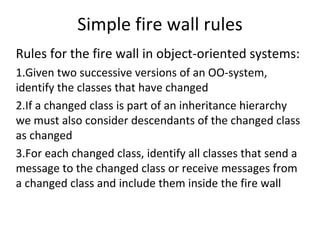 Simple fire wall rules 
Rules for the fire wall in object‐oriented systems:
1.Given two successive versions of an OO‐system, 
identify the classes that have changed
2.If a changed class is part of an inheritance hierarchy 
we must also consider descendants of the changed class 
as changed
3.For each changed class, identify all classes that send a 
message to the changed class or receive messages from 
a changed class and include them inside the fire wall
 