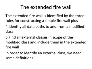 The extended fire wall 
The extended fire wall is identified by the three 
rules for constructing a simple fire wall plus
4.Identify all data paths to and from a modified 
class
5.Find all external classes in scope of the 
modified class and include them in the extended 
fire wall
In order to identify an external class, we need 
some definitions.  
 