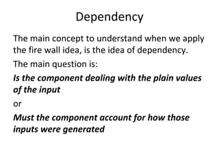 Dependency 
The main concept to understand when we apply 
the fire wall idea, is the idea of dependency. 
The main question is:
Is the component dealing with the plain values 
of the input
or
Must the component account for how those 
inputs were generated
 