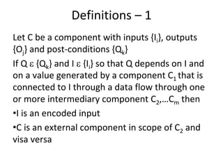 Definitions – 1  
Let C be a component with inputs {Ii}, outputs 
{Oj} and post‐conditions {Qk}
If Q  {Qk} and I  {Ii} so that Q depends on I and 
on a value generated by a component C1 that is 
connected to I through a data flow through one 
or more intermediary component C2,…Cm then 
•I is an encoded input
•C is an external component in scope of C2 and 
visa versa
 