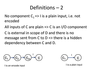 Definitions – 2 
No component C1 => I is a plain input, i.e. not 
encoded
All inputs of C are plain => C is an I/O component 
C is external in scope of D and there is no 
message sent from C to D => there is a hidden 
dependency between C and D.  

                            I                   I
                 …
c1        c2           cm       c     c1               c
I is an encode input                       I is a plain input
 