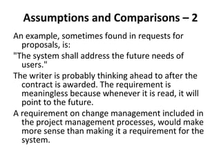 Assumptions and Comparisons – 2 
An example, sometimes found in requests for 
  proposals, is: 
"The system shall address the future needs of 
  users." 
The writer is probably thinking ahead to after the 
  contract is awarded. The requirement is 
  meaningless because whenever it is read, it will 
  point to the future. 
A requirement on change management included in 
  the project management processes, would make 
  more sense than making it a requirement for the 
  system.
 