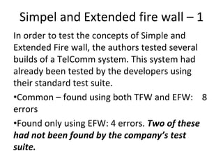 Simpel and Extended fire wall – 1 
In order to test the concepts of Simple and 
Extended Fire wall, the authors tested several 
builds of a TelComm system. This system had 
already been tested by the developers using 
their standard test suite. 
•Common – found using both TFW and EFW:    8 
errors
•Found only using EFW: 4 errors. Two of these 
had not been found by the company’s test 
suite.   
 