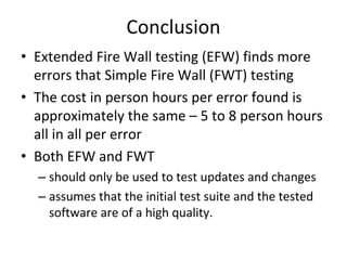 Conclusion 
• Extended Fire Wall testing (EFW) finds more 
  errors that Simple Fire Wall (FWT) testing
• The cost in person hours per error found is 
  approximately the same – 5 to 8 person hours 
  all in all per error
• Both EFW and FWT 
  – should only be used to test updates and changes
  – assumes that the initial test suite and the tested 
    software are of a high quality.  
 