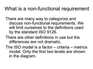 What is a non-functional requirement
There are many way to categorize and
 discuss non-functional requirements. We
 will limit ourselves to the definitions used
 by the standard ISO 9126.
There are other definitions in use but the
 differences are not dramatic.
The ISO model is a factor – criteria – metrics
 model. Only the first two levels are shown
 in the diagram.
 